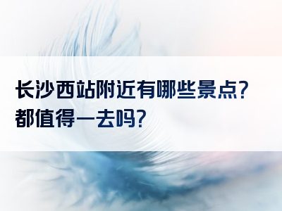 长沙西站附近有哪些景点？都值得一去吗？