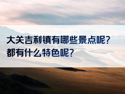 大关吉利镇有哪些景点呢？都有什么特色呢？