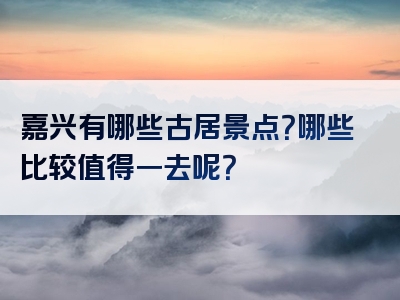 嘉兴有哪些古居景点？哪些比较值得一去呢？