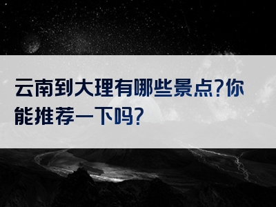 云南到大理有哪些景点？你能推荐一下吗？