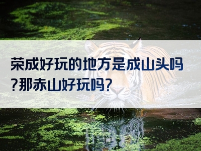 荣成好玩的地方是成山头吗？那赤山好玩吗？