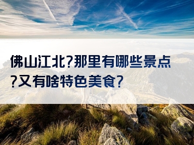 佛山江北？那里有哪些景点？又有啥特色美食？