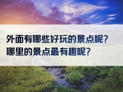 外面有哪些好玩的景点呢？哪里的景点最有趣呢？