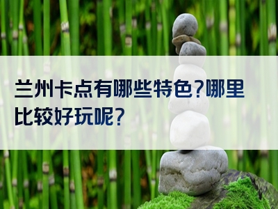 兰州卡点有哪些特色？哪里比较好玩呢？