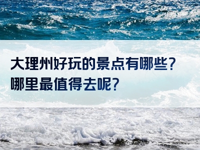 大理州好玩的景点有哪些？哪里最值得去呢？