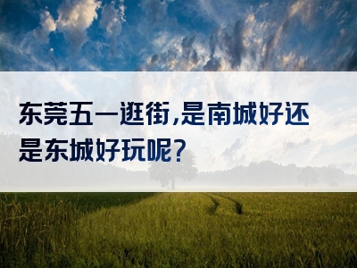 东莞五一逛街，是南城好还是东城好玩呢？