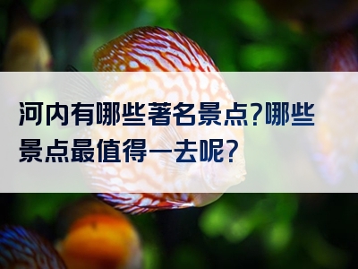 河内有哪些著名景点？哪些景点最值得一去呢？