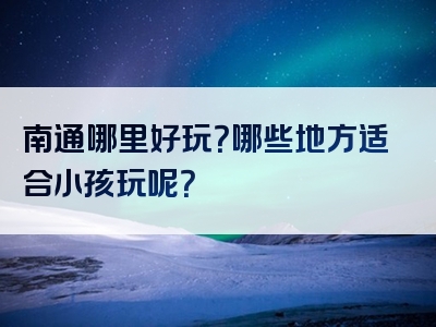 南通哪里好玩？哪些地方适合小孩玩呢？