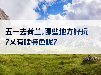 五一去荷兰，哪些地方好玩？又有啥特色呢？