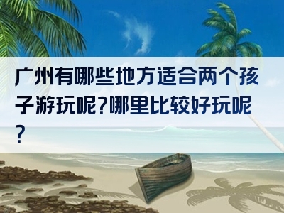 广州有哪些地方适合两个孩子游玩呢？哪里比较好玩呢？