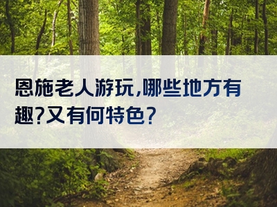 恩施老人游玩，哪些地方有趣？又有何特色？