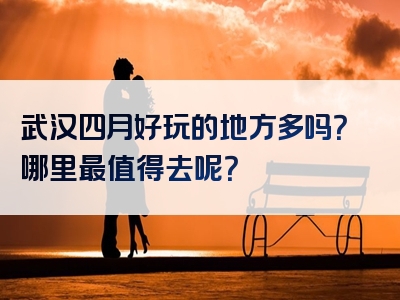 武汉四月好玩的地方多吗？哪里最值得去呢？