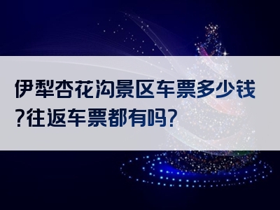 伊犁杏花沟景区车票多少钱？往返车票都有吗？