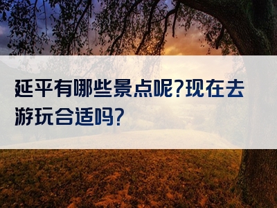 延平有哪些景点呢？现在去游玩合适吗？