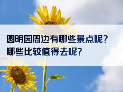 圆明园周边有哪些景点呢？哪些比较值得去呢？