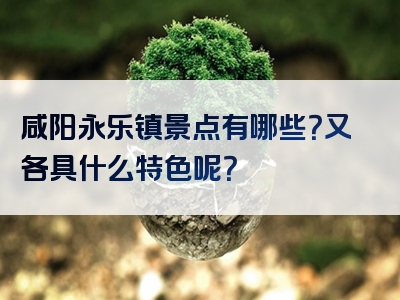 咸阳永乐镇景点有哪些？又各具什么特色呢？