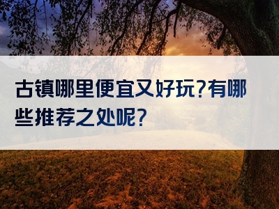 古镇哪里便宜又好玩？有哪些推荐之处呢？