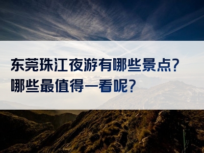 东莞珠江夜游有哪些景点？哪些最值得一看呢？