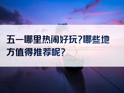 五一哪里热闹好玩？哪些地方值得推荐呢？