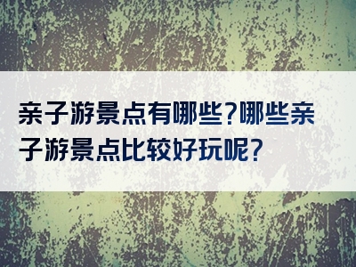 亲子游景点有哪些？哪些亲子游景点比较好玩呢？