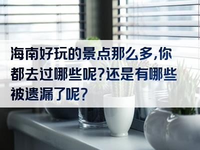 海南好玩的景点那么多，你都去过哪些呢？还是有哪些被遗漏了呢？