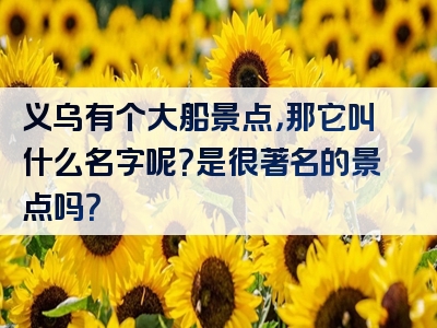 义乌有个大船景点，那它叫什么名字呢？是很著名的景点吗？