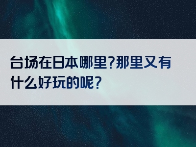 台场在日本哪里？那里又有什么好玩的呢？