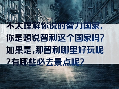 不太理解你说的智力国家，你是想说智利这个国家吗？如果是，那智利哪里好玩呢？有哪些必去景点呢？