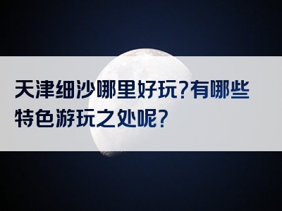 天津细沙哪里好玩？有哪些特色游玩之处呢？