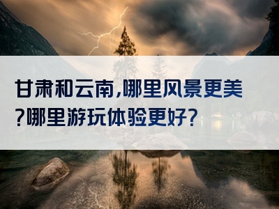 甘肃和云南，哪里风景更美？哪里游玩体验更好？