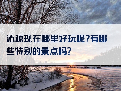 沁源现在哪里好玩呢？有哪些特别的景点吗？