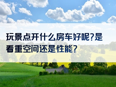 玩景点开什么房车好呢？是看重空间还是性能？