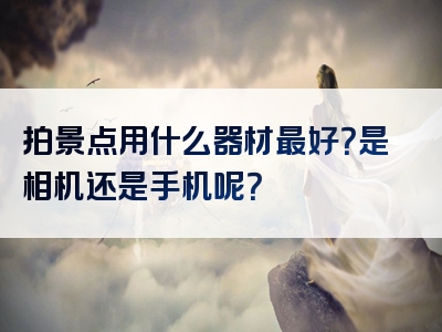 拍景点用什么器材最好？是相机还是手机呢？