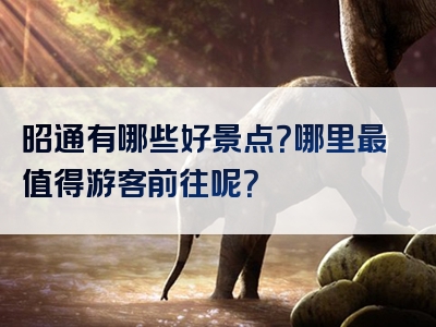 昭通有哪些好景点？哪里最值得游客前往呢？