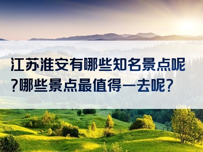 江苏淮安有哪些知名景点呢？哪些景点最值得一去呢？