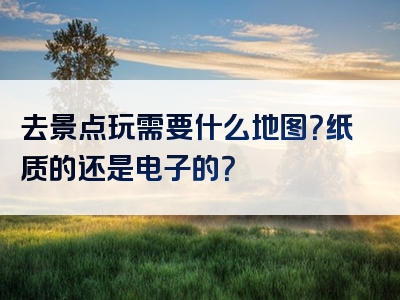 去景点玩需要什么地图？纸质的还是电子的？