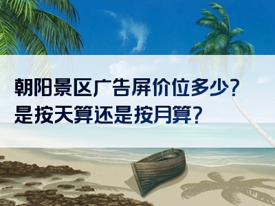 朝阳景区广告屏价位多少？是按天算还是按月算？