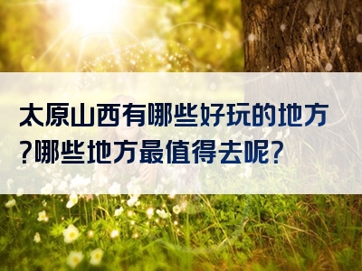 太原山西有哪些好玩的地方？哪些地方最值得去呢？