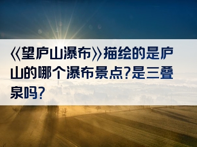 《望庐山瀑布》描绘的是庐山的哪个瀑布景点？是三叠泉吗？