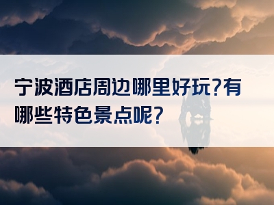 宁波酒店周边哪里好玩？有哪些特色景点呢？