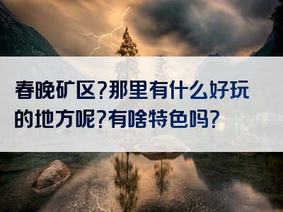 春晚矿区？那里有什么好玩的地方呢？有啥特色吗？