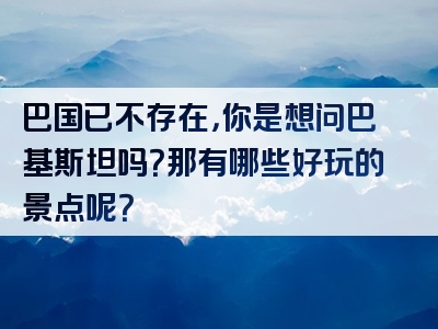 巴国已不存在，你是想问巴基斯坦吗？那有哪些好玩的景点呢？