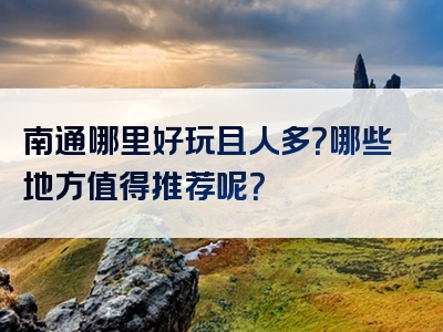 南通哪里好玩且人多？哪些地方值得推荐呢？