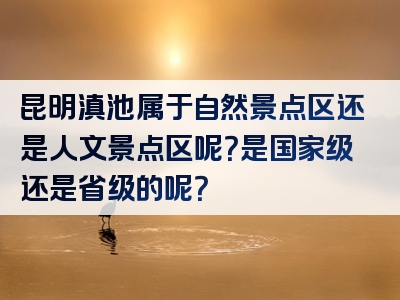 昆明滇池属于自然景点区还是人文景点区呢？是国家级还是省级的呢？