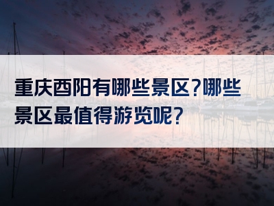 重庆酉阳有哪些景区？哪些景区最值得游览呢？