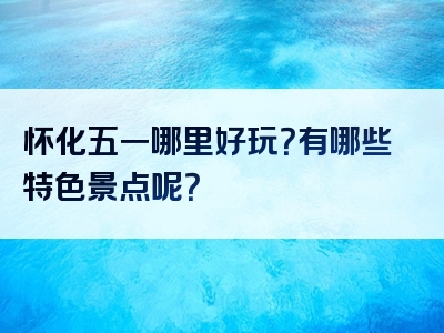 怀化五一哪里好玩？有哪些特色景点呢？