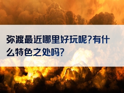 弥渡最近哪里好玩呢？有什么特色之处吗？