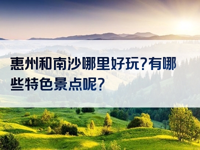 惠州和南沙哪里好玩？有哪些特色景点呢？