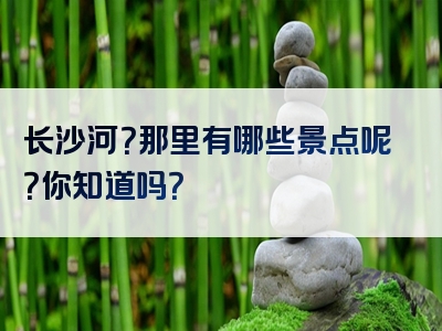 长沙河？那里有哪些景点呢？你知道吗？