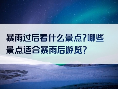 暴雨过后看什么景点？哪些景点适合暴雨后游览？